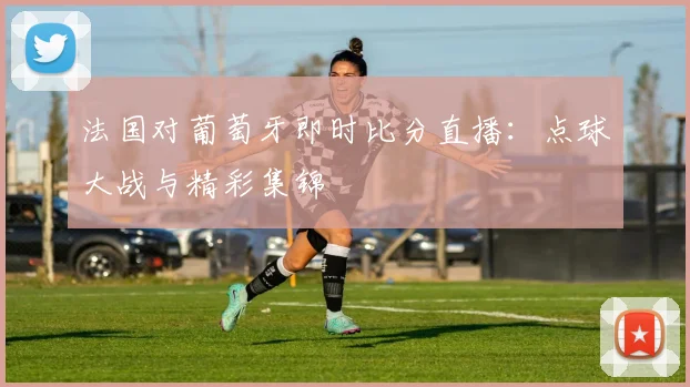 法国对葡萄牙即时比分直播：点球大战与精彩集锦