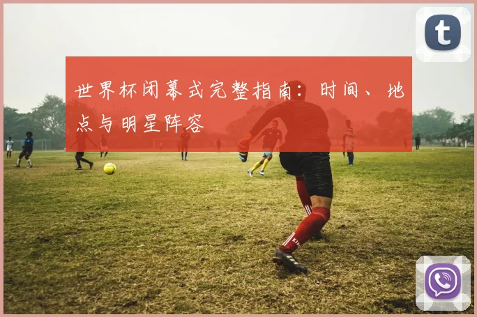 世界杯闭幕式完整指南：时间、地点与明星阵容