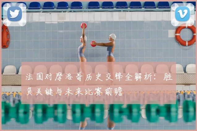 法国对摩洛哥历史交锋全解析：胜负关键与未来比赛前瞻